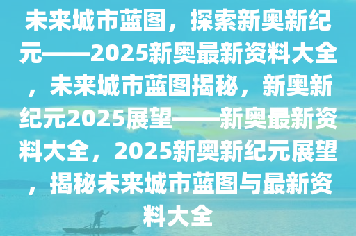 2025年新奥正版资料最新更新,新奥正版资料最新更新，探索未来的蓝图（2025年）